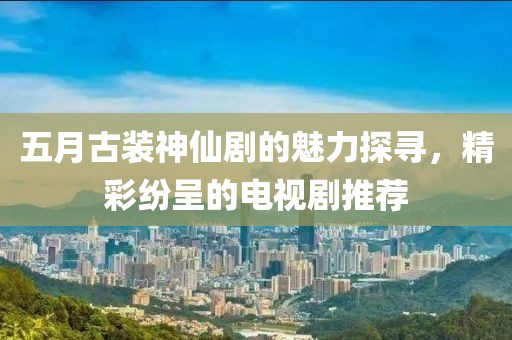 五月古装神仙剧的魅力探寻，精彩纷呈的电视剧推荐