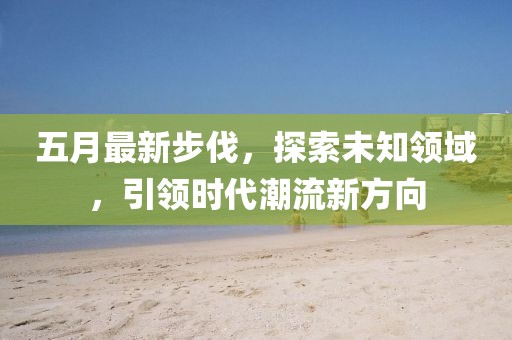 五月最新步伐，探索未知领域，引领时代潮流新方向