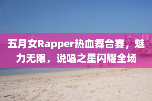 五月女Rapper热血舞台赛，魅力无限，说唱之星闪耀全场