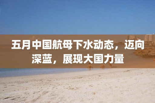 五月中国航母下水动态，迈向深蓝，展现大国力量