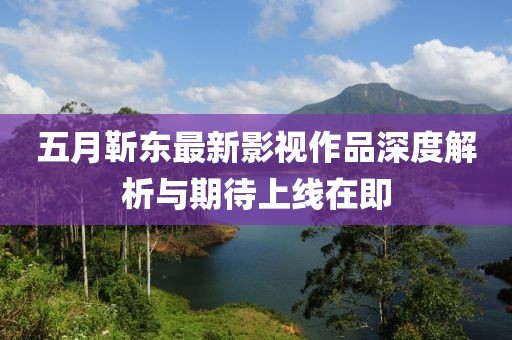 五月靳东最新影视作品深度解析与期待上线在即
