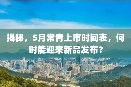 揭秘，5月常青上市时间表，何时能迎来新品发布？