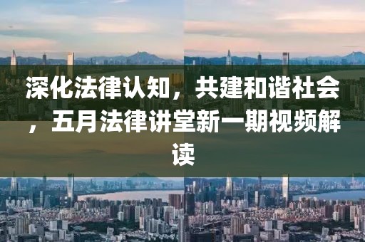 深化法律认知，共建和谐社会，五月法律讲堂新一期视频解读