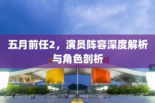 五月前任2，演员阵容深度解析与角色剖析