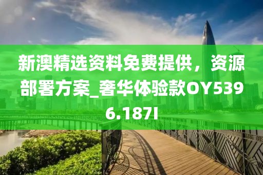 新澳精选资料免费提供，资源部署方案_奢华体验款OY5396.187I