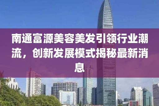 南通富源美容美发引领行业潮流，创新发展模式揭秘最新消息
