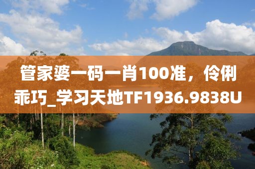管家婆一码一肖100准，伶俐乖巧_学习天地TF1936.9838U