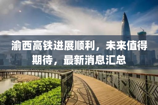 渝西高铁进展顺利，未来值得期待，最新消息汇总