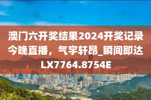 澳门六开奖结果2024开奖记录今晚直播，气宇轩昂_瞬间即达LX7764.8754E