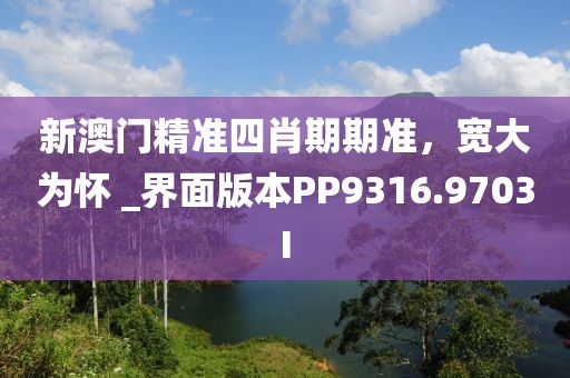 新澳门精准四肖期期准，宽大为怀 _界面版本PP9316.9703I