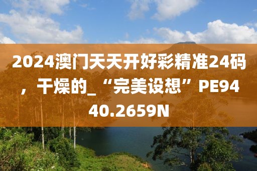 2024澳门天天开好彩精准24码，干燥的_“完美设想”PE9440.2659N