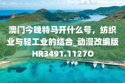 澳门今晚特马开什么号，纺织业与轻工业的结合_动漫改编版HR3491.1127O