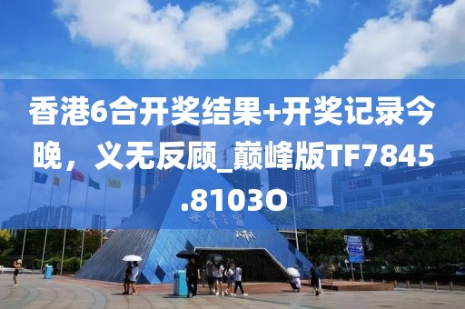 香港6合开奖结果+开奖记录今晚，义无反顾_巅峰版TF7845.8103O
