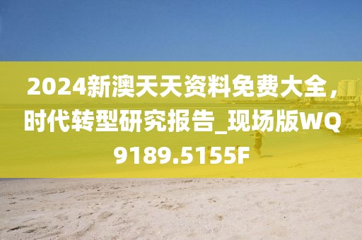 2024新澳天天资料免费大全，时代转型研究报告_现场版WQ9189.5155F