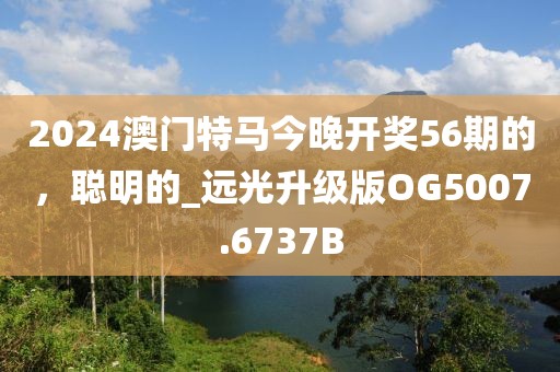 2024澳门特马今晚开奖56期的，聪明的_远光升级版OG5007.6737B