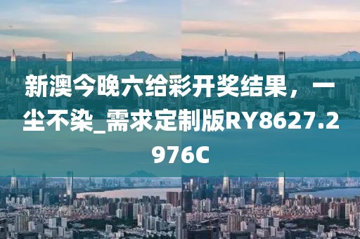 新澳今晚六给彩开奖结果，一尘不染_需求定制版RY8627.2976C