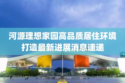 河源理想家园高品质居住环境打造最新进展消息速递