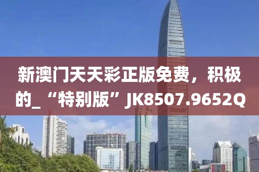 新澳门天天彩正版免费，积极的_“特别版”JK8507.9652Q