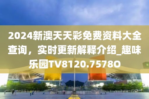 2024新澳天天彩免费资料大全查询，实时更新解释介绍_趣味乐园TV8120.7578O