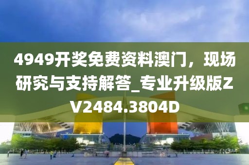 4949开奖免费资料澳门，现场研究与支持解答_专业升级版ZV2484.3804D