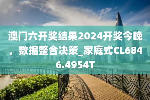 澳门六开奖结果2024开奖今晚，数据整合决策_家庭式CL6846.4954T