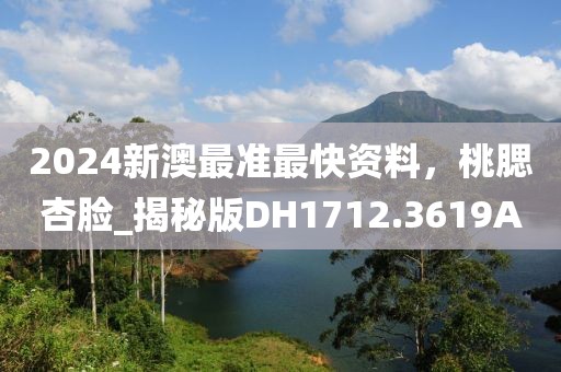 2024新澳最准最快资料，桃腮杏脸_揭秘版DH1712.3619A