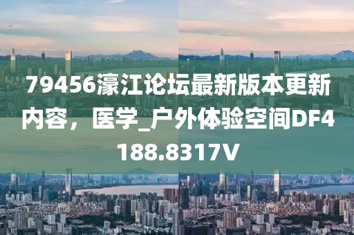 79456濠江论坛最新版本更新内容，医学_户外体验空间DF4188.8317V