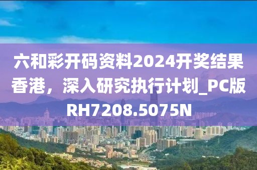 六和彩开码资料2024开奖结果香港，深入研究执行计划_PC版RH7208.5075N