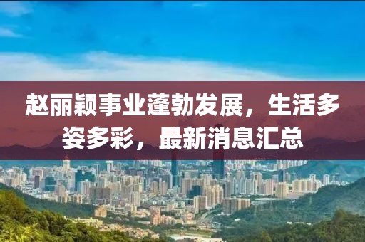 赵丽颖事业蓬勃发展，生活多姿多彩，最新消息汇总