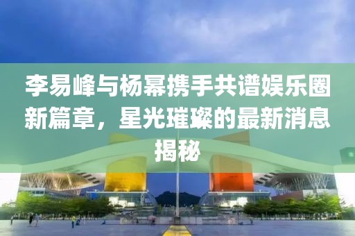 李易峰与杨幂携手共谱娱乐圈新篇章，星光璀璨的最新消息揭秘