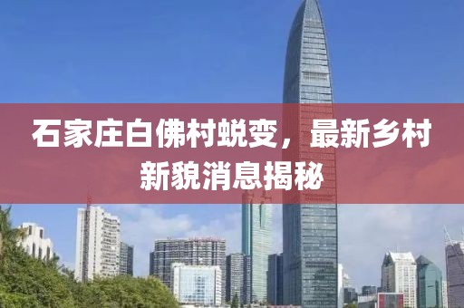 石家庄白佛村蜕变，最新乡村新貌消息揭秘
