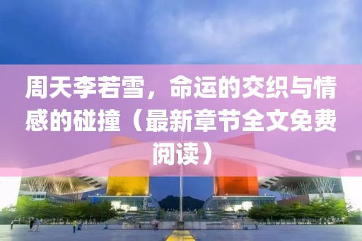 周天李若雪，命运的交织与情感的碰撞（最新章节全文免费阅读）