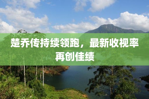 楚乔传持续领跑，最新收视率再创佳绩