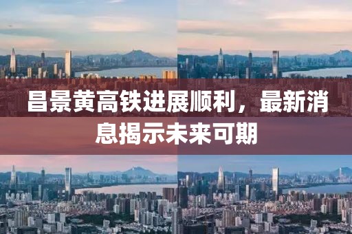 昌景黄高铁进展顺利，最新消息揭示未来可期