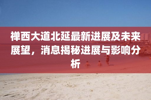 禅西大道北延最新进展及未来展望，消息揭秘进展与影响分析