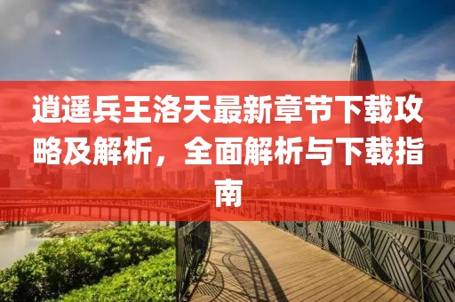 逍遥兵王洛天最新章节下载攻略及解析，全面解析与下载指南