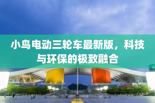 小鸟电动三轮车最新版，科技与环保的极致融合
