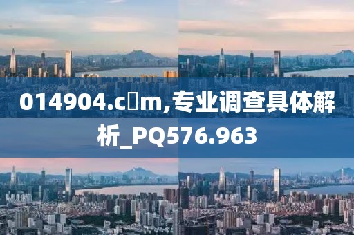 014904.c蟽m,专业调查具体解析_PQ576.963
