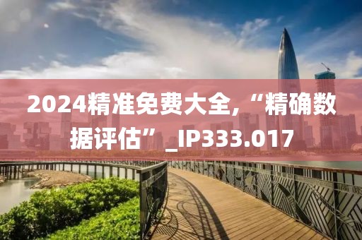 2024精准免费大全,“精确数据评估”_IP333.017