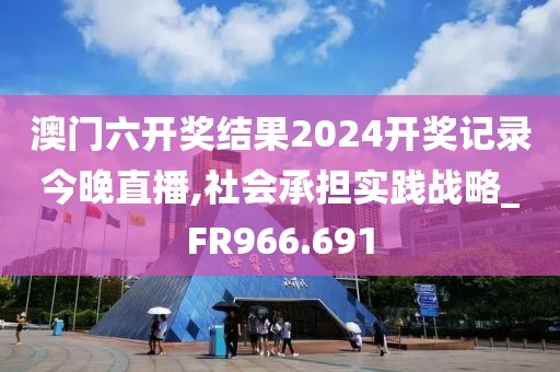 澳门六开奖结果2024开奖记录今晚直播,社会承担实践战略_FR966.691