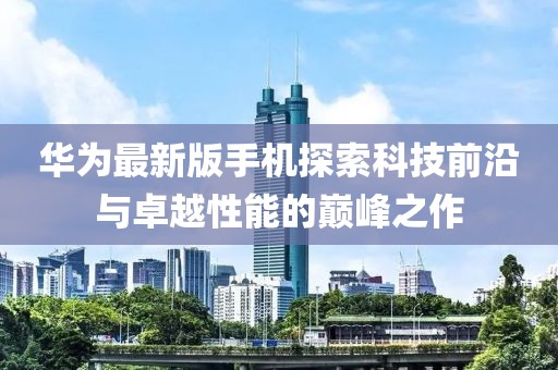 华为最新版手机探索科技前沿与卓越性能的巅峰之作