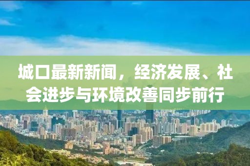 城口最新新闻，经济发展、社会进步与环境改善同步前行