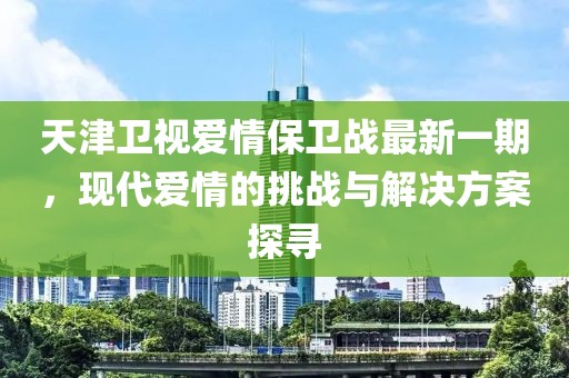 天津卫视爱情保卫战最新一期，现代爱情的挑战与解决方案探寻