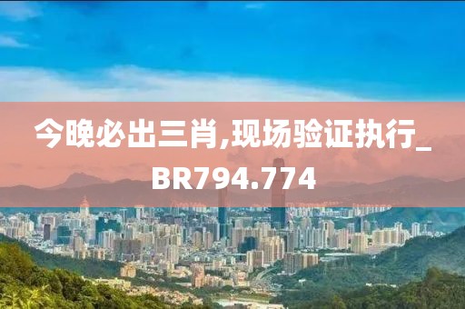 今晚必出三肖,现场验证执行_BR794.774