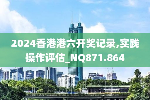 2024香港港六开奖记录,实践操作评估_NQ871.864