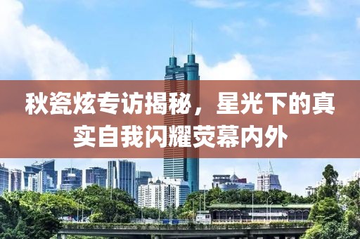 秋瓷炫专访揭秘，星光下的真实自我闪耀荧幕内外