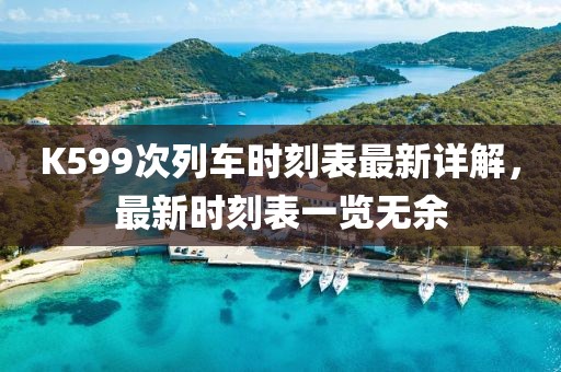 K599次列车时刻表最新详解，最新时刻表一览无余