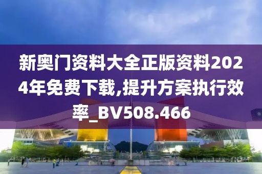 新奥门资料大全正版资料2024年免费下载,提升方案执行效率_BV508.466