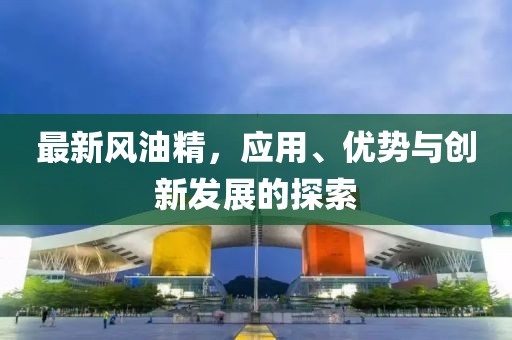 最新风油精，应用、优势与创新发展的探索