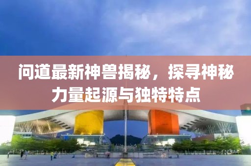问道最新神兽揭秘，探寻神秘力量起源与独特特点